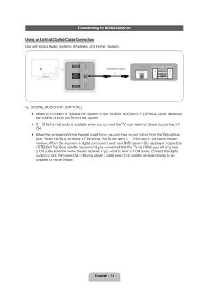 Page 23English - 23
Connecting to Audio Devices
Using an Optical (Digital) Cable Connection
Use with Digital Audio Systems, Amplifiers, and Home Theaters.
OPTICALOptical Cable (Not Supplied)Digital Audio System
 
✎DIGITAL AUDIO OUT (OPTICAL)
 
• When you connect a Digital Audio System to the DIGITAL AUDIO OUT (OPTICAL) jack, decrease 
the volume of both the TV and the system.
 
• 5.1 CH (channel) audio is available when you connect the TV to an exte\
rnal device supporting 5.1 
CH.
 
• When the receiver (or...