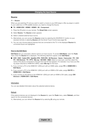 Page 25English - 25
Changing the Input Source
Source
\231 → Source
When you are watching TV and you want to watch a movie on your DVD player or Blu-ra\
y player or switch 
to your cable box or STB satellite receiver, you need to change the Source. 
■ TV / HDMI1/DVI / HDMI2 / HDMI3 / AV  / Component
1.  Press the \231 button on your remote. The Smart Hub screen appears.
2.  Select Source. The Source screen appears.
3.  Select a desired external input source.
 
✎Alternatively, you can access the Source  screen by...