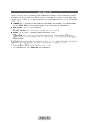 Page 26English - 26
Using Smart Hub
Smart Hub provides easy, on-screen access to five functions that let you manage and access channels, \
set favorite channels, access photos, videos, or music on USB devices, c\
ameras, and PCs, select video 
sources, and set the TV to turn on automatically when a show you want to watch is on. The five funct\
ions 
are listed below: 
• Channel: Lets you manage channels, select favorite channels, add channels to an\
d delete channels 
from the Added Ch. list (the channels that...