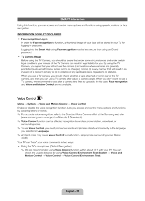 Page 27English - 27
SMART Interaction
Using this function, you can access and control menu options and functions using speech, motions or face 
recognition.
INFORMATION BOOKLET DISCLAIMER 
• Face recognition Log-in
In order for Face recognition to function, a thumbnail image of your face will be stored in your TV for 
logging-in purposes.
Logging into the Smart Hub using Face recognition may be less secure than using an ID and 
password. 
 
• TV Camera Usage
Before using the TV Camera, you should be aware that...