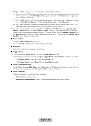 Page 28English - 28
 
− Using the VOICE\230 button on your remote. (Close Proximity Recognition)
 
✎When you use the TV's microphone, the words may not be recognized because of ambient noise. 
If this occurs, try using the VOICE\230 button on your remote. The TV will be able to recognize a 
voice command more easily.
 
✎The VOICE \230 button on your remote is always activated. If you want to use the TV's microphone, 
turn on Voice Control  (System → Voice and Motion Control  → Voice Control).
 
✎Say a...