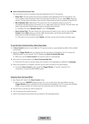 Page 29English - 29
 
■ Voice Control Environment Test
You can test the amount of ambient noise level detected by the TV microphone.
 
− Noise Test: This test checks the amount of ambient noise detected by the TV microphone. Too 
much ambient noise will prevent Voice Command from functioning. To run, select Next using your 
remote. The test starts and takes a few seconds. Please keep as quiet as \
possible during the test.
 
− Mic & Speaker Test: Determines if the sound from the TV speakers picked up by the TV...