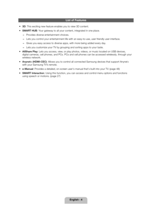 Page 4English - 4
List of Features
 
• 3D: This exciting new feature enables you to view 3D content.
 
• SMART HUB: Your gateway to all your content, integrated in one place.
 
− Provides diverse entertainment choices.
 
− Lets you control your entertainment life with an easy-to-use, user friendly user inter\
face.
 
− Gives you easy access to diverse apps, with more being added every day.
 
− Lets you customize your TV by grouping and sorting apps to your taste.
 
• AllShare Play: Lets you access, view, or...