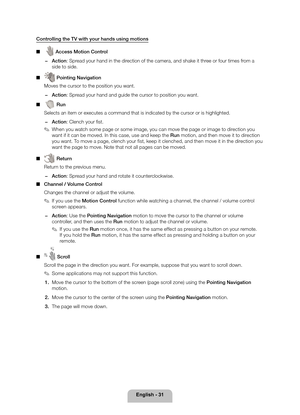 Page 31English - 31
 
 
Controlling the TV with your hands using motions 
■   
 Access Motion Control
 
−  Action: Spread your hand in the direction of the camera, and shake it three or four times from a 
side to side.
 
■  
 Pointing Navigation
 Moves the cursor to the position you want.
 
−  Action: Spread your hand and guide the cursor to position you want.
 
■   
 Run
 Selects an item or executes a command that is indicated by the cursor or\
 is highlighted.
 
−  Action: Clench your fi st.
 
✎ When you...