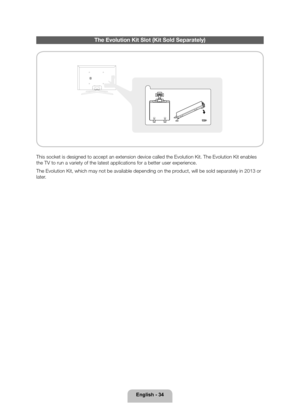 Page 34English - 34
The Evolution Kit Slot (Kit Sold Separately)
This socket is designed to accept an extension device called the Evoluti\
on Kit. The Evolution Kit enables 
the TV to run a variety of the latest applications for a better user exp\
erience.
The Evolution Kit, which may not be available depending on the product, will be sold separately in 2013 or 
later.
[PE8000-ZA]BN68-04034A-00Eng.indb   342012-04-05   �� 1:22:30 