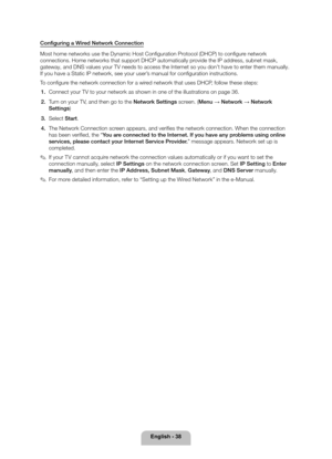 Page 38English - 38
Configuring a Wired Network Connection
Most home networks use the Dynamic Host Configuration Protocol (DHCP) to configure network 
connections. Home networks that support DHCP automatically provide the IP address, subnet mask, 
gateway, and DNS values your TV needs to access the Internet so you don’t have to enter them manually. 
If you have a Static IP network, see your user’s manual for configuration instructions.
To configure the network connection for a wired network that uses DHCP,...
