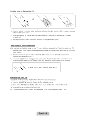 Page 40English - 40
Installing batteries (Battery size : AA)
112
1. Press the back of the remote at the very bottom with both thumbs, and then slide the battery co\
ver up 
in the direction of the arrow.
2.  Install two batteries so that the polarity of the batteries (+/-) matc\
hes the illustration in the battery 
compartment.
3.  Slide the cover down in the direction of the arrow to close the battery cover.
Initial Pairing for Smart Touch Control
After you have run the Initial Setup on your TV, you should...