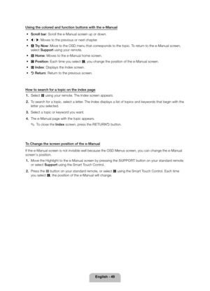 Page 49English - 49
Using the colored and function buttons with the e-Manual 
• Scroll bar: Scroll the e-Manual screen up or down.
 
• l / r : Moves to the previous or next chapter.
 
• a Try Now: Move to the OSD menu that corresponds to the topic. To return to the e-Manual screen, 
select Support using your remote.
 
• b Home: Moves to the e-Manual home screen.
 
• { Position: Each time you select {, you change the position of the e-Manual screen.
 
• } Index: Displays the Index screen.
 
• R Return: Return to...