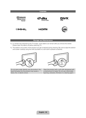 Page 53English - 53
Licenses
Storage and Maintenance
 
✎If a sticker was attached to the TV screen, some debris can remain after you remove the sticker. 
Please clean the debris off before watching TV.
 
✎The exterior and screen of the product can get scratched during cleaning. Be sure to wipe the exterior 
and screen carefully using the cloth provided or a soft cloth to prevent scratches.
Do not spray water directly onto the product. Any 
liquid that goes into the product may cause a 
failure, fire, or...