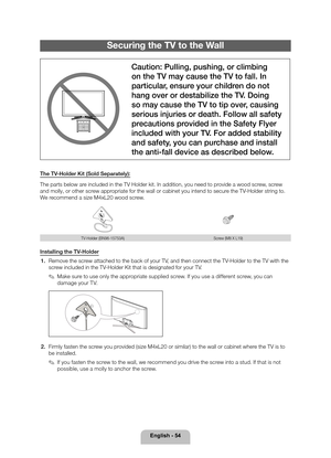 Page 54English - 54
Securing the TV to the Wall
Caution: Pulling, pushing, or climbing 
on the TV may cause the TV to fall. In 
particular, ensure your children do not 
hang over or destabilize the TV. Doing 
so may cause the TV to tip over, causing 
serious injuries or death. Follow all safety 
precautions provided in the Safety Flyer 
included with your TV. For added stability 
and safety, you can purchase and install 
the anti-fall device as described below.
The TV-Holder Kit (Sold Separately):
The parts...