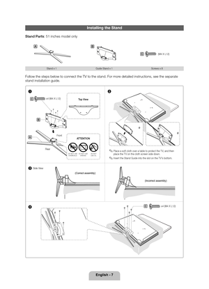 Page 7English - 7
Installing the Stand
Stand Parts: 51 inches model only
AB
(M4 X L12)C
Stand x 1Guide Stand x 1 Screws x 8
Follow the steps below to connect the TV to the stand. For more detailed instructions, see the separate 
stand installation guide.
1
3
4 2
C
C
B
A
 
✎Place a soft cloth over a table to protect the T V, and then 
place the T V on the cloth screen side down.
 
✎Insert the Stand Guide into the slot on the T V's bottom.
Rear Front Top View
DO NOT USE 
CHEMICALS DO NOT USE 
GREASE DO NOT...