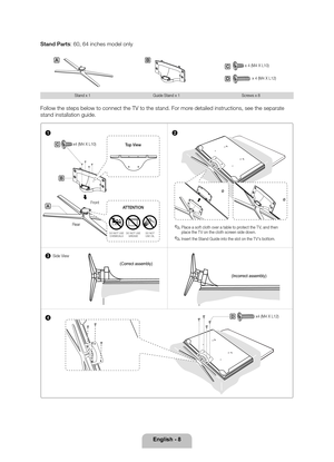 Page 8English - 8
Stand Parts: 60, 64 inches model only
AB
x 4 (M4 X L12)D
x 4 (M4 X L10)C
Stand x 1
Guide Stand x 1 Screws x 8
Follow the steps below to connect the TV to the stand. For more detailed instructions, see the separate 
stand installation guide.
1
3
4 2
C
D
B
A
 
✎Place a soft cloth over a table to protect the T V, and then 
place the T V on the cloth screen side down.
 
✎Insert the Stand Guide into the slot on the T V's bottom.
Rear Front Top View
DO NOT USE 
CHEMICALS DO NOT USE 
GREASE DO...