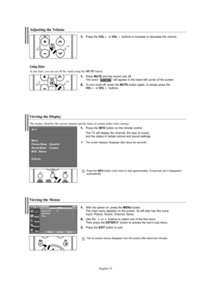 Page 17English-15
Viewing the Menus
1.With the power on, press the MENU button.
The main menu appears on the screen. Its left side has five icons: 
Input, Picture, Sound, Channel, Setup.
2.Use the  or buttons to select one of the five icons. 
Then press the ENTERbutton to access the icon’s sub-menu.
3.Press the EXIT button to exit.
The on-screen menus disappear from the screen after about two minutes.
Viewing the Display
1.Press the INFO button on the remote control.
The TV will display the channel, the type...