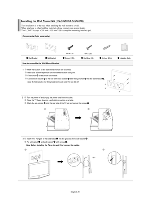 Page 59English-57
Components (Sold separately)
1   Mark the location on the wall where the hole will be drilled.
Make over 35 mm-depth-hole on the marked location using drill.
Fix anchors on each hole on the wall.
Connect wall-bracket to the wall with wood screws after fitting anchors into the wall-bracket
.
Note: If the bracket is not firmly fixed to the wall, LCD TV can fall off.
2  Turn the power off and unplug the power cord from the outlet.
Place the TV faced down on a soft cloth or cushion on a table....