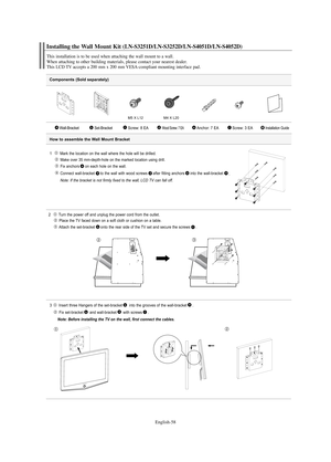 Page 60English-58
Components (Sold separately)
1   Mark the location on the wall where the hole will be drilled.
Make over 35 mm-depth-hole on the marked location using drill.
Fix anchors on each hole on the wall.
Connect wall-bracket to the wall with wood screws after fitting anchors into the wall-bracket
.
Note: If the bracket is not firmly fixed to the wall, LCD TV can fall off.
2  Turn the power off and unplug the power cord from the outlet.
Place the TV faced down on a soft cloth or cushion on a table....