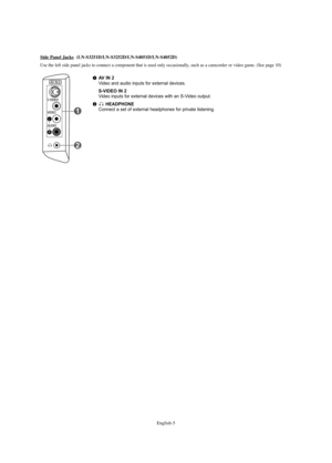 Page 7English-5
AV IN 2Video and audio inputs for external devices.
S-VIDEO IN 2Video inputs for external devices with an S-Video output.
HEADPHONEConnect a set of external headphones for private listening.
Side Panel Jacks(LN-S3251D/LN-S3252D/LN-S4051D/LN-S4052D)
Use the left side panel jacks to connect a component that is used only occasionally, such as a camcorder or video game. (See page 10)
BN68-00998A-00Eng.qxd  2/15/06 7:57 AM  Page 5 