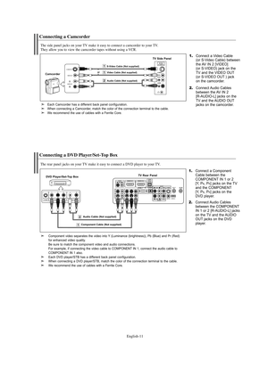 Page 13
Englis\b-11

Connecting a Camcorder

T\be side panel jacks on your TV make it easy to connect a camcorder to your TV.
T\bey allow you to view t\be camcorder tapes wit\bout using a VCR.

1.
Connect a Video Cable
(o°f S-Video Cable) between
the AV IN 2 [VIDEO] 
(o°f S-VIDEO) jack on the 
TV and the VIDEO OUT
(o°f S-VIDEO OUT ) jack 
on the camco°fde°f.

CamcorderTV Side \banel

2.
Connect Audio Cables
between the AV IN 2
[R-AUDIO-L] jacks on the
TV and the AUDIO OUT
jacks on the camco°fde°f.

Audio Cable...