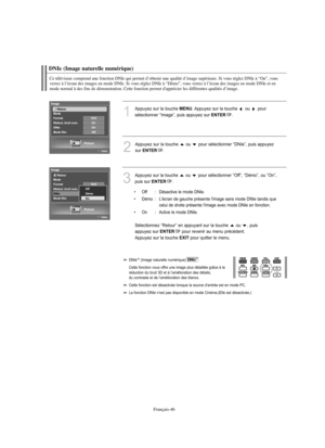 Page 139Français-46
DNIe (Image naturelle numérique)
Ce téléviseur comprend une fonction DNIe qui permet d’obtenir une qualité d’image supérieure. Si vous réglez DNIe à “On”, vous 
verrez à l’écran des images en mode DNIe. Si vous réglez DNIe à “Démo”, vous verrez à l’écran des images en mode DNIe et en 
mode normal à des fins de démonstration. Cette fonction permet d'apprécier les différentes qualités d’image.
1
Appuyez sur la touche MENU. Appuyez sur la touche  ou  pour 
sélectionner “Image”, puis appuyez...