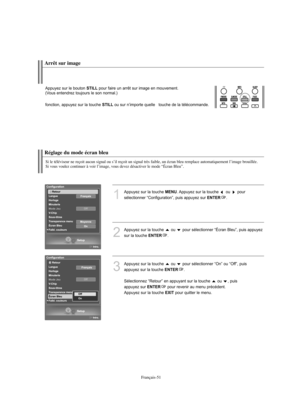 Page 144Français-51
Réglage du mode écran bleu
Si le téléviseur ne reçoit aucun signal ou s’il reçoit un signal très faible, un écran bleu remplace automatiquement l’image brouillée.
Si vous voulez continuer à voir l’image, vous devez désactiver le mode “Écran Bleu”.
1
Appuyez sur la touche MENU. Appuyez sur la touche  ou  pour 
sélectionner “Configuration”, puis appuyez sur 
ENTER.
2
Appuyez sur la touche  ou  pour sélectionner “Écran Bleu”, puis appuyez 
sur la touche 
ENTER.
3
Appuyez sur la touche  ou  pour...