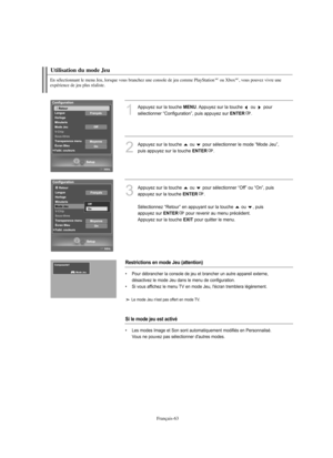 Page 156Français-63
En sélectionnant le menu Jeu, lorsque vous branchez une console de jeu comme PlayStationMCou XboxMC, vous pouvez vivre une 
expérience de jeu plus réaliste.
Utilisation du mode Jeu
1
Appuyez sur la touche MENU. Appuyez sur la touche  ou  pour 
sélectionner “Configuration”, puis appuyez sur 
ENTER. 
2
Appuyez sur la touche  ou  pour sélectionner le mode “Mode Jeu”,
puis appuyez sur la touche 
ENTER.
3
Appuyez sur la touche  ou  pour sélectionner “Off” ou “On”, puis
appuyez sur la touche...