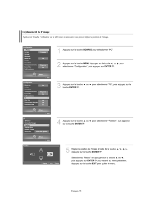 Page 171Français-78
Déplacement de l’image
Après avoir branché l’ordinateur sur le téléviseur, si nécessaire vous pouvez réglez la position de l’image.
1
Appuyez sur la touche SOURCEpour sélectionner “PC”.
2
Appuyez sur la touche MENU. Appuyez sur la touche  ou  pour 
sélectionner “Configuration”, puis appuyez sur 
ENTER.
3
Appuyez sur la touche  ou  pour sélectionner “PC”, puis appuyez sur la
touche 
ENTER.
4
Appuyez sur la touche  ou  pour sélectionner “Position”, puis appuyez
sur la touche 
ENTER.
5
Réglez la...