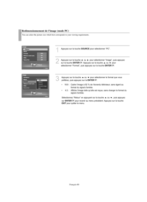 Page 173Français-80
Redimensionnement de l’image (mode PC)
You can select the picture size which best corresponds to your viewing requirements.
1
Appuyez sur la touche SOURCEpour sélectionner “PC”.
2
Appuyez sur la touche  ou  pour sélectionner “Image”, puis appuyez
sur la touche 
ENTER. Appuyez sur la touche ou  pour 
sélectionner “Format”, puis appuyez sur la touche 
ENTER.
3
Appuyez sur la touche  ou  pour sélectionner le format que vous
préférez, puis appuyez sur la 
ENTER.
• 16:9 :  Cadre l’image à 92 % de...