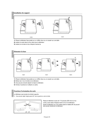 Page 177Français-84
Installation du support
1.Placez la télévision face posée sur un chiffon doux ou un coussin sur une table.
2.Insérez le socle dans le trou situé sous le téléviseur.
3.Insérez la vis dans le trou indiqué et serrez-la.
< 2 >< 3 >
Démonter la base
1.Placez la télévision face posée sur un chiffon doux ou un coussin sur une table.
2.Retirez les 4 vis à l’arrière de la télévision.
3.Vous pouvez ensuite séparer la base du télévision.
4.Fermez l’ouverture en utilisant un cache.
< 2 >< 3 >< 4 >...