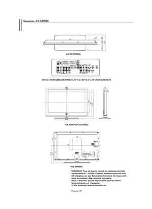 Page 182Français-89
Dimensions (LN-S4095D)
VUE DE DESSUS
DÉTAILS DU PANNEAU DE PRISES 3,25" H x 9,92" W À 12,98" UNE HAUTEUR DE
VUE AVANT/VUE LATÉRALE
VUE ARRIÈRE
REMARQUE :Tous les dessins ne sont pas nécessairement des 
représentations à l ’échelle. Certaines dimensions peuvent avoir 
été changées sans avis.Mesurez les dimensions de chaque unité 
avant de procéder à des travaux de menuiserie.
Nous n ’assumons aucune responsabilité pour les erreurs 
typographiques ou d ’impression.
© 2006 Samsung...