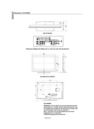 Page 183English-90
Dimensions (LN-S4695D)
VUE DE DESSUS
DÉTAILS DU PANNEAU DE PRISES 3,25" H x 9,92" W À 12,98" UNE HAUTEUR DE
VUE AVANT/VUE LATÉRALE
VUE ARRIÈRE
REMARQUE :Tous les dessins ne sont pas nécessairement des 
représentations à l ’échelle. Certaines dimensions peuvent avoir 
été changées sans avis.Mesurez les dimensions de chaque unité 
avant de procéder à des travaux de menuiserie.
Nous n ’assumons aucune responsabilité pour les erreurs 
typographiques ou d ’impression.
© 2006 Samsung...