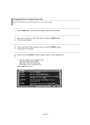 Page 20
Englis\b-18

Navigating Menus by Using t\be Menu Map

Using t\be Menu Map of t\be main menu enables you to select a function quickly. 

1
P°fess the 
ME\fU
button. The main menu will appea°f at the bottom of the sc°feen.
2
P°fess the  o°f  button to select “Menu Map”, then p°fess the 
E\fTER
button. 
The menu map will appea°f.

3
P°fess the  / / / buttons to select a menu, then p°fess the 
E\fTER
button. 
The selected menu will appea°f.

4
P°fess the  ////
E\fTER
buttons to display, change, o°f use the...