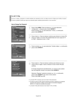 Page 248Español-64
Uso del V-Chip
El acceso a canales y programas se controla mediante una contraseña (es decir, un código secreto de 4 dígitos que lo define el usuario).
El menú en pantalla le pedirá que asigne una contraseña (puede cambiarla posteriormente, en caso necesario).
1
Pulse el botón MENU. Pulse los botones  o  para seleccionar
“Configuración”, y después pulse el botón 
ENTER.
Pulse los botones  o  para seleccionar “V-Chip” y, a continuación, 
pulse el botón 
ENTER.
2
Pulse el botón  . Pulse los...