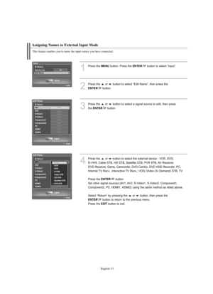 Page 35
Englis\b-\f\f
T\bis feature enables you to name t\be input source you \bave connected.

Assigning Names to External Input Mode

1
P°fess the 
ME\fU
button. P°fess the 
E\fTER
button to select “Input”.

2
P°fess the  o°f  button to select “Edit Name”, then p°fess the

E\fTER
button.

3
P°fess the  o°f  button to select a signal sou°fce to edit, then p°fessthe 

E\fTER
button.

4
P°fess the  o°f  button to select the exte°fnal device : VCR, DVD, D-VHS, Cable STB, HD STB, Satellite STB, PVR STB, AV...