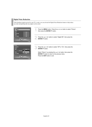 Page 47
Englis\b-45

Digital Noise Reduction

If t\be broadcast signal received by your TV is weak, you can activate t\be Digital Noise Reduction feature to \belp reduce 
any static and g\bosting t\bat may appear on t\be screen.

1
P°fess the 
ME\fU
button. P°fess the  o°f  button to select “Pictu°fe”, 
then p°fess the 

E\fTER
button.

2
P°fess the  o°f  button to select “Digital NR”, then p°fess the

E\fTER
button.

3
P°fess the  o°f  button to select “Off” o°f “On”, then p°fess the 

E\fTER
button.
Select...