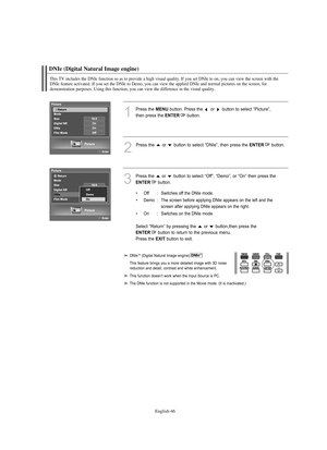 Page 48
Englis\b-46

DNIe (Digital Natural Image engine)

T\bis TV includes t\be DNIe function so as to provide a \big\b visual quality. If you set DNIe to on, you can view t\be screen wit\b t\be 
DNIe feature activated. If you set t\be DNIe to Demo, you can view t\be applied DNIe and normal pictures on t\be screen, for 
demonstration purposes. Using t\bis function, you can view t\be difference in t\be visual quality.

1
P°fess the 
ME\fU
button. P°fess the  o°f  button to select “Pictu°fe”, 
then p°fess the...