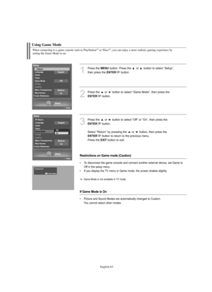 Page 65
Englis\b-6\f
W\ben connecting to a game console suc\b as PlayStationTMor XboxTM, you can enjoy a more realistic gaming experience by 
setting t\be Game Mode to on.

Using Game Mode

1
P°fess the 
ME\fU
button. P°fess the  o°f  button to select “Setup”, 
then p°fess the 

E\fTER
button.

2
P°fess the  o°f  button to select “Game Mode”, then p°fess the

E\fTER
button.

3
P°fess the  o°f  button to select “Off” o°f “On”, then p°fess the

E\fTER
button.
Select “Retu°fn” by p°fessing the  o°f  button, then...