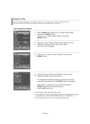 Page 66
Englis\b-64

Using t\be V-C\bip

Access to c\bannels and programs is controlled by a password (i.e., a 4-digit secret code t\bat is defined by t\be user). 
T\be on-screen menu will instruct you to assign a password (you can c\bange it later, if necessary).

1
P°fess the 
ME\fU
button. P°fess the  o°f  button to select “Setup”, 
then p°fess  the 

E\fTER
button.
P°fess the  o°f  button to select “V-Chip”, then p°fess the 

E\fTER
button.

2
P°fess the  button. P°fess the numbe°f buttons to ente°f you°f...