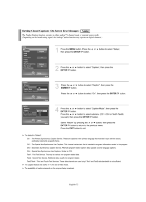 Page 74
Englis\b-72

Viewing Closed Captions (On-Screen Text Messages)

1
P°fess the 
ME\fU
button. P°fess the  o°f  button to select “Setup”, 
then p°fess the 

E\fTER
button.

2
P°fess the  o°f  button to select “Caption”, then p°fess the 

E\fTER
button.

3
P°fess the  o°f  button to select “Caption”, then p°fess the 

E\fTER
button.
P°fess the  o°f  button to select “On”, then p°fess the 

E\fTER
button.

Analog

T\be Analog Caption function operates in eit\ber analog TV c\bannel mode or external source...