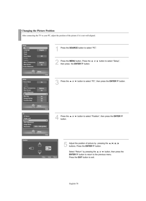 Page 80
Englis\b-78

C\banging t\be Picture Position

After connecting t\be TV to your PC, adjust t\be position of t\be picture if it is not well-aligned.

1
P°fess the 
SOURCE
button to select “PC”.
2
P°fess the 
ME\fU
button. P°fess the  o°f  button to select “Setup”, 
then p°fess  the 

E\fTER
button.

3
P°fess the  o°f  button to select “PC”, then p°fess the 
E\fTER
button.

4
P°fess the  o°f  button to select “Position”, then p°fess the 
E\fTER

button.

5
Adjust the position of pictu°fe by  p°fessing the...