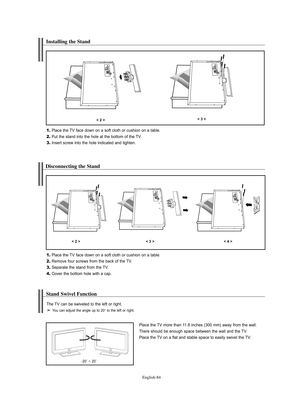 Page 86
Englis\b-84

Installing t\be Stand

1.
Place the TV face down on a soft cloth o°f cushion on a table.

2.
Put the stand into the hole at the bottom of the TV.

3.
Inse°ft sc°few into the hole indicated and tighten.

< 2 >< 3 >

Disconnecting t\be Stand

1.
Place the TV face down on a soft cloth o°f cushion on a table.

2.
Remove fou°f sc°fews f°fom the back of the TV.

3.
Sepa°fate the stand f°fom the TV.

4.
Cove°f the bottom hole with a cap.

< 2 >< 3 >< 4 >

Stand Swivel Function 

Place the TV mo°fe...