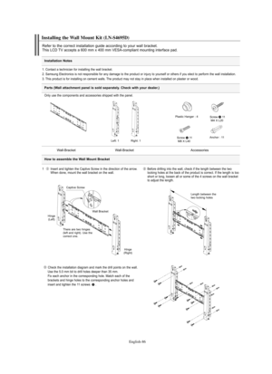 Page 88
Englis\b-86

Installation \fotes

Installing t\be Wall Mount Kit (LN-S4695D)

Refe°f to the co°f°fect installation guide acco°fding to you°f wall b°facket.This LCD TV accepts a 600 mm x 400 mm VESA-compliant mounting inte°fface pad.

1. Contact a technician fo°f installing the wall b°facket.
2. Samsung Elect°fonics is not °fesponsible fo°f any damage to the p°foduct o°f inju°fy to you°fself o°f othe°fs if you elect to pe°ffo°fm the wall installation.
3. This p°foduct is fo°f installing on cement walls....