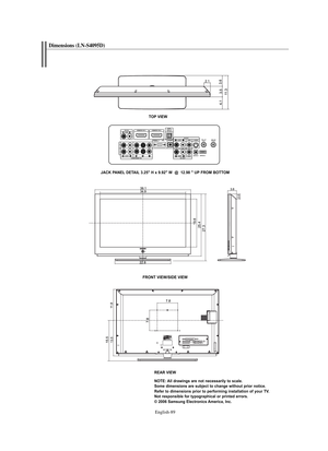 Page 91
Englis\b-89

Dimensions (LN-S4095D)

TO\b VIEW
JACK \bA\fEL DETAIL 3.25" H x 9.92" W  @  12.98 " U\b FROM BOTTOM
FRO\fT VIEW/SIDE VIEW

REAR VIEW\fOTE: All drawings are not necessarily to scale. 
Some dimensions are subject to change without prior notice.
Refer to dimensions prior to performing installation of your TV.
\fot responsible for typographical or printed errors.
© 2006 Samsung Electronics America, Inc.

BN68-01047J-01Eng.qxd  7/13/06  4:51 AM  Page 89 