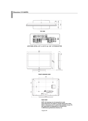 Page 92
Englis\b-90

Dimensions (LN-S4695D)

TO\b VIEW
JACK \bA\fEL DETAIL 3.25" H x 9.92" W  @  12.98 " U\b FROM BOTTOM
FRO\fT VIEW/SIDE VIEW

REAR VIEW\fOTE: All drawings are not necessarily to scale. 
Some dimensions are subject to change without prior notice.
Refer to dimensions prior to performing installation of your TV.
\fot responsible for typographical or printed errors.
© 2006 Samsung Electronics America, Inc.

BN68-01047J-01Eng.qxd  7/13/06  4:51 AM  Page 90 