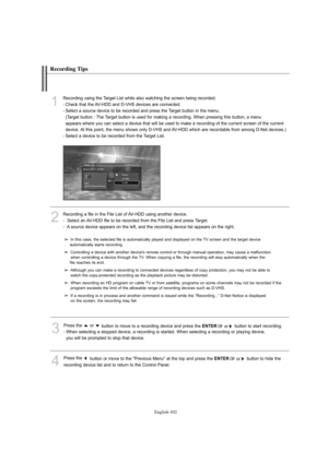 Page 104
Englis\b-102

Recording Tips

In this case, the selected file is automatically played and displayed on the TV sc%feen and the ta%fget device 
automatically sta%fts %feco%fding. 
Cont%folling a device with anothe%f device's %femote cont%fol o%f th%fough manual ope%fation, may cause a malfunction 
when cont%folling a device th%fough the TV. When copying a file, the %feco%fding will stop automatically when the 
file %feaches its end.
Although you can make a %feco%fding to connected devices %fega%fdless...