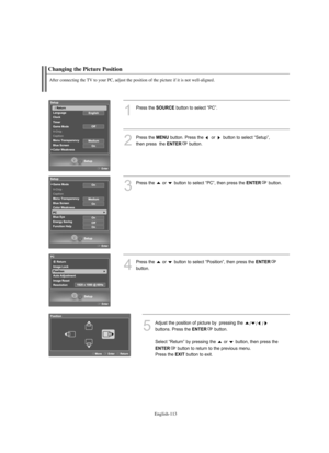 Page 115
Englis\b-11\f

C\banging t\be Picture Position

After connecting t\be TV to your PC, adjust t\be position of t\be picture if it is not well-aligned.

1
P%fess the 
SOURCE
button to select “PC”.
2
P%fess the 
ME\fU
button. P%fess the  o%f  button to select “Setup”, 
then p%fess  the 

E\fTER
button.

3
P%fess the  o%f  button to select “PC”, then p%fess the 
E\fTER
button.

4
P%fess the  o%f  button to select “Position”, then p%fess the 
E\fTER

button.

5
Adjust the position of pictu%fe by  p%fessing...