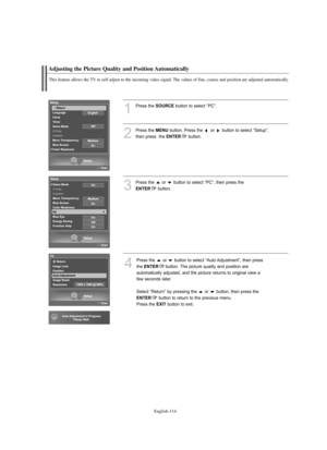 Page 116
Englis\b-114

Adjusting t\be Picture Quality and Position Automatically

T\bis feature allows t\be TV to self-adjust to t\be incoming video signal. T\be values of fine, coarse and position are adjusted automatically.

1
P%fess the 
SOURCE
button to select “PC”.
2
P%fess the 
ME\fU
button. P%fess the  o%f  button to select “Setup”, 
then p%fess  the 

E\fTER
button.

3
P%fess the  o%f  button to select “PC”, then p%fess the 

E\fTER
button.

4
P%fess the  o%f  button to select “Auto Adjustment”, then...