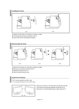 Page 121
Englis\b-119

Installing t\be Stand

1.
Place the TV face down on a soft cloth o%f cushion on a table.

2.
Put the stand into the hole at the bottom of the TV.

3.
Inse%ft sc%few into the hole indicated and tighten.

< 2 >< 3 >

Disconnecting t\be Stand

1.
Place the TV face down on a soft cloth o%f cushion on a table.

2.
Remove fou%f sc%fews f%fom the back of the TV.

3.
Sepa%fate the stand f%fom the TV.

4.
Cove%f the bottom hole with a cap.

< 2 >< 3 >< 4 >

Stand Swivel Function 

Place the TV...