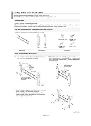 Page 123
Englis\b-121

Installation \fotes

Installing t\be Wall Mount Kit (LN-S4696D)

Refer to t\be correct installation guide according to your wall bracket.T\bis LCD TV accepts a 600 mm x 400 mm VESA-compliant mounting interface pad.

1. Contact a technician fo%f installing the wall b%facket.
2. Samsung Elect%fonics is not %fesponsible fo%f any damage to the p%foduct o%f inju%fy to you%fself o%f othe%fs if you elect to pe%ffo%fm the wall installation.
3. This p%foduct is fo%f installing on cement walls. The...