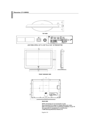 Page 126
Englis\b-124

TO\b VIEW
JACK \bA\fEL DETAIL 3.25" H x 9.92" W  @  12.98 " U\b FROM BOTTOM
FRO\fT VIEW/SIDE VIEW

REAR VIEW\fOTE: All drawings are not necessarily to scale. 
Some dimensions are subject to change without prior notice.
Refer to the dimensions prior to performing installation of your TV.
\fot responsible for typographical or printed errors.
© 2006 Samsung Electronics America, Inc.

Dimensions (LN-S4096D)

BN68-01047F-00Eng.qxd  7/14/06  5:19 AM  Page 124 