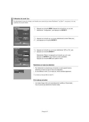 Page 191Français-63
En sélectionnant le menu Jeu, lorsque vous branchez une console de jeu comme PlayStationMCou XboxMC, vous pouvez vivre une 
expérience de jeu plus réaliste.
Utilisation du mode Jeu
1
Appuyez sur la touche MENU. Appuyez sur la touche  ou  pour 
sélectionner “Configuration”, puis appuyez sur 
ENTER. 
2
Appuyez sur la touche  ou  pour sélectionner le mode “Mode Jeu”,
puis appuyez sur la touche 
ENTER.
3
Appuyez sur la touche  ou  pour sélectionner “Off” ou “On”, puis
appuyez sur la touche...