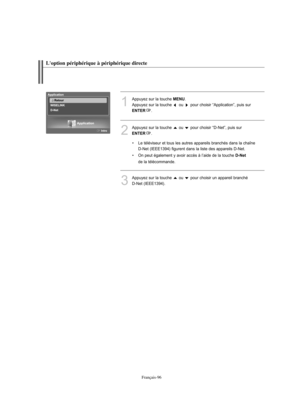 Page 224Français-96
1
Appuyez sur la touche MENU. 
Appuyez sur la touche  ou  pour choisir “Application”, puis sur 
ENTER.
3
Appuyez sur la touche  ou  pour choisir un appareil branché 
D-Net (IEEE1394).
2
Appuyez sur la touche  ou  pour choisir “D-Net”, puis sur 
ENTER.
• Le téléviseur et tous les autres appareils branchés dans la chaîne
D-Net (IEEE1394) figurent dans la liste des appareils D-Net.
• On peut également y avoir accès à l’aide de la touche 
D-Net
de la télécommande.
L'option périphérique à...